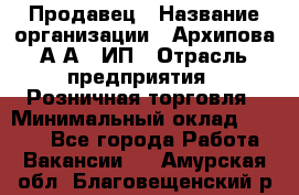 Продавец › Название организации ­ Архипова А.А., ИП › Отрасль предприятия ­ Розничная торговля › Минимальный оклад ­ 6 000 - Все города Работа » Вакансии   . Амурская обл.,Благовещенский р-н